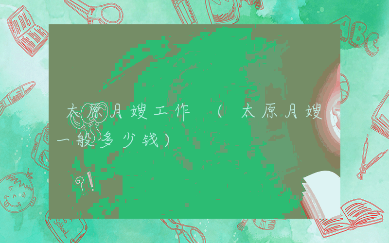 太原月嫂工作 (太原月嫂一般多少钱)